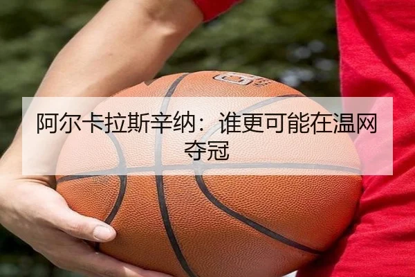 阿尔卡拉斯辛纳：谁更可能在温网夺冠